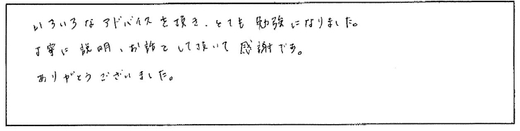 いろいろなアドバイスを頂き、とても勉強になりました。丁寧に説明、お話をして頂いて感謝です。ありがとうございました。